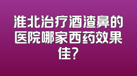 淮北治疗酒渣鼻的医院哪家西药效果佳？