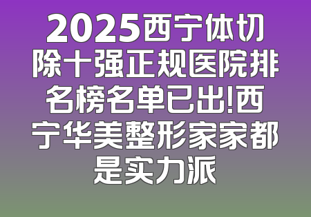 2025西宁体切除十强正规医院排名榜名单已出！西宁华美整形家家都是实力派