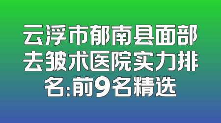 云浮市郁南县面部去皱术医院实力排名：前9名精选