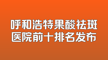 呼和浩特果酸祛斑医院前十排名发布