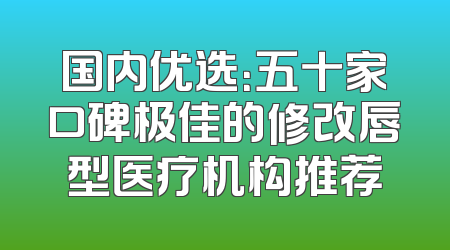 国内优选：五十家口碑极佳的修改唇型医疗机构推荐