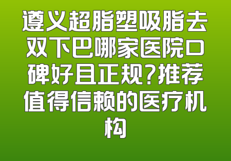 遵义超脂塑吸脂去双下巴哪家医院口碑好且正规？推荐值得信赖的医疗机构