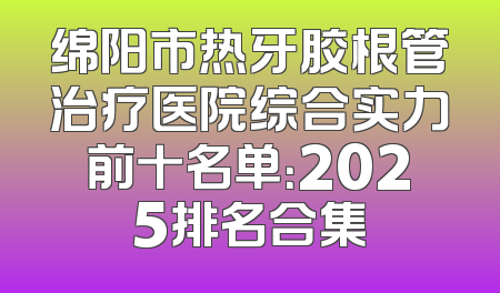 绵阳市热牙胶根管治疗医院综合实力前十名单：2025排名合集