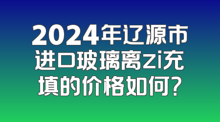 2024年辽源市进口玻璃离zi充填的价格如何？