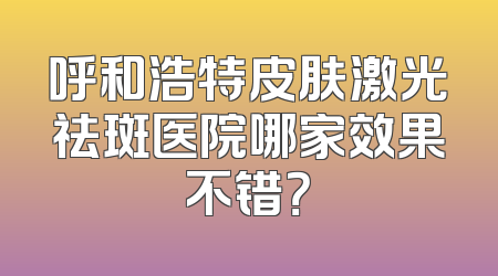 呼和浩特皮肤激光祛斑医院哪家效果不错？