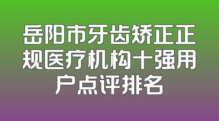 岳阳市牙齿矫正正规医疗机构十强用户点评排名