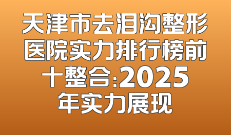 天津市去泪沟整形医院实力排行榜前十整合：2025年实力展现