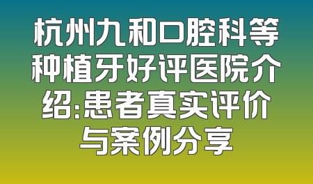 杭州九和口腔科等种植牙好评医院介绍：患者真实评价与案例分享
