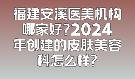 福建安溪医美机构哪家好？2024年创建的皮肤美容科怎么样？