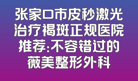 张家口市皮秒激光治疗褐斑正规医院推荐：不容错过的薇美整形外科