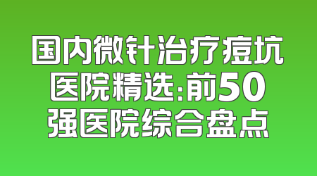 国内微针治疗痘坑医院精选：前50强医院综合盘点