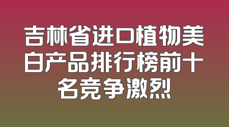 吉林省进口植物美白产品排行榜前十名竞争激烈