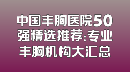 中国丰胸医院50强精选推荐：专业丰胸机构大汇总