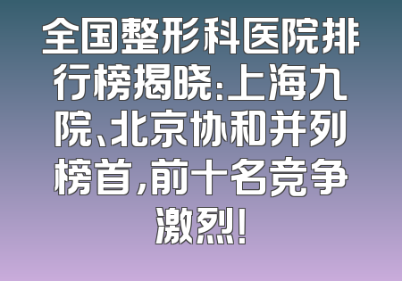 全国整形科医院排行榜揭晓：上海九院、北京协和并列榜首，前十名竞争激烈！
