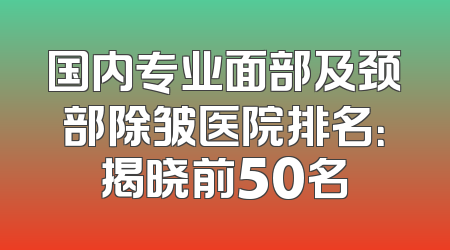 国内专业面部及颈部除皱医院排名：揭晓前50名