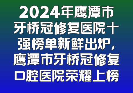 2024年鹰潭市牙桥冠修复医院十强榜单新鲜出炉，鹰潭市牙桥冠修复口腔医院荣耀上榜