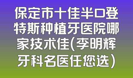 保定市十佳半口登特斯种植牙医院哪家技术佳（李明辉牙科名医任您选）