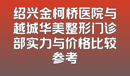 绍兴金柯桥医院与越城华美整形门诊部实力与价格比较参考