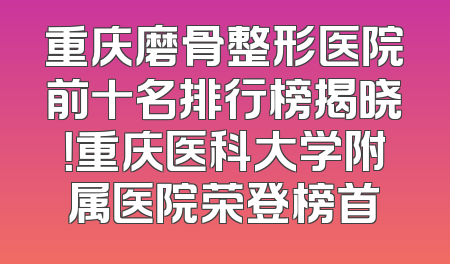 重庆磨骨整形医院前十名排行榜揭晓！重庆医科大学附属医院荣登榜首