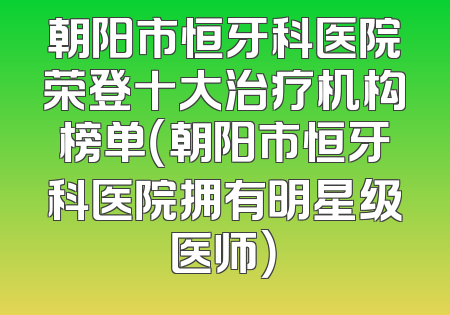 朝阳市恒牙科医院荣登十大治疗机构榜单（朝阳市恒牙科医院拥有明星级医师）
