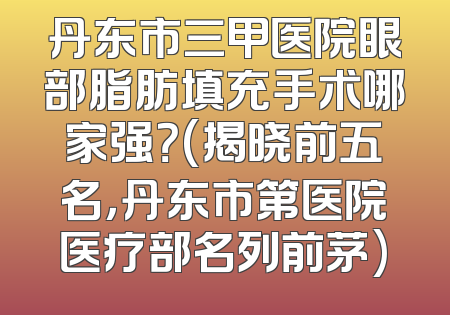 丹东市三甲医院眼部脂肪填充手术哪家强？(揭晓前五名，丹东市第医院医疗部名列前茅)