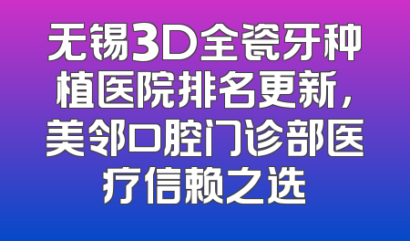 无锡3D全瓷牙种植医院排名更新，美邻口腔门诊部医疗信赖之选