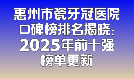 惠州市瓷牙冠医院口碑榜排名揭晓：2025年前十强榜单更新