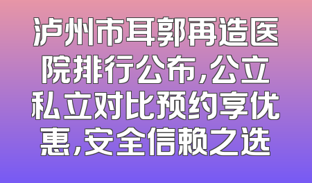 泸州市耳郭再造医院排行公布，公立私立对比预约享优惠，安全信赖之选