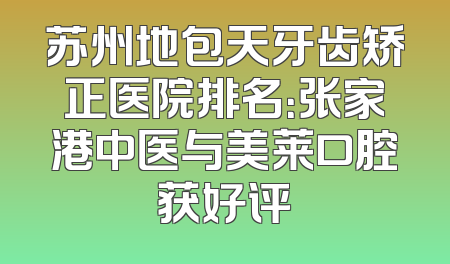 苏州地包天牙齿矫正医院排名：张家港中医与美莱口腔获好评
