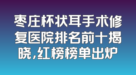枣庄杯状耳手术修复医院排名前十揭晓，红榜榜单出炉