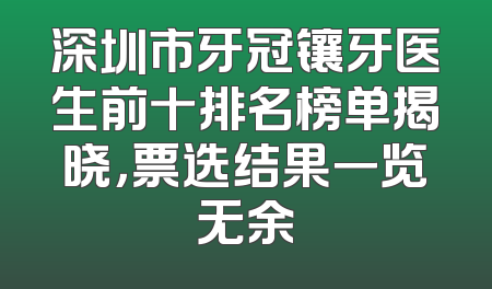 深圳市牙冠镶牙医生前十排名榜单揭晓，票选结果一览无余