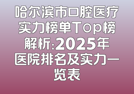 哈尔滨市口腔医疗实力榜单Top榜解析：2025年医院排名及实力一览表