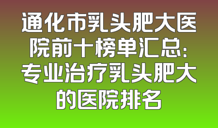 通化市乳头肥大医院前十榜单汇总：专业治疗乳头肥大的医院排名