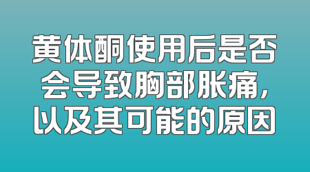 黄体酮使用后是否会导致胸部胀痛，以及其可能的原因