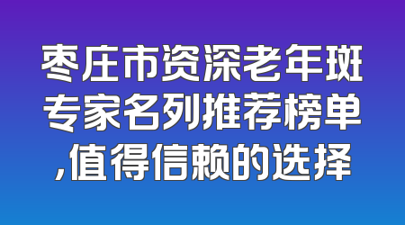 枣庄市资深老年斑专家名列推荐榜单，值得信赖的选择