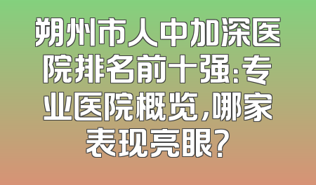 朔州市人中加深医院排名前十强：专业医院概览，哪家表现亮眼？