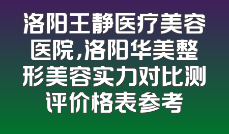 洛阳王静医疗美容医院，洛阳华美整形美容实力对比测评价格表参考