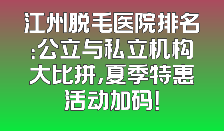 江州脱毛医院排名：公立与私立机构大比拼，夏季特惠活动加码！