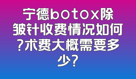 宁德botox除皱针收费情况如何？术费大概需要多少？