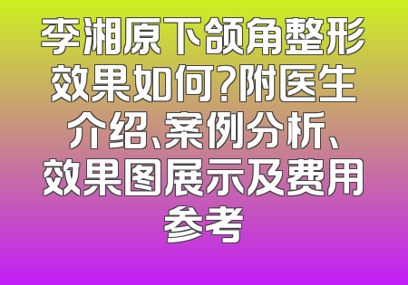 李湘原下颌角整形效果如何？附医生介绍、案例分析、效果图展示及费用参考