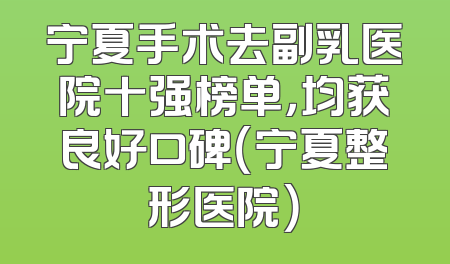 宁夏手术去副乳医院十强榜单，均获良好口碑（宁夏整形医院）