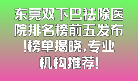 东莞双下巴祛除医院排名榜前五发布！榜单揭晓，专业机构推荐！