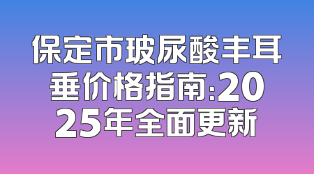 保定市玻尿酸丰耳垂价格指南：2025年全面更新