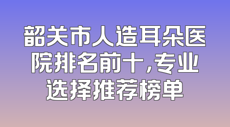 韶关市人造耳朵医院排名前十，专业选择推荐榜单