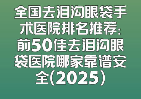 全国去泪沟眼袋手术医院排名推荐：前50佳去泪沟眼袋医院哪家靠谱安全（2025）