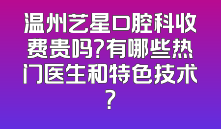 温州艺星口腔科收费贵吗？有哪些热门医生和特色技术？
