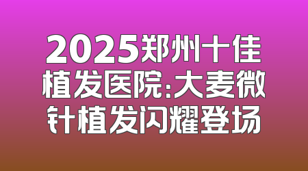 2025郑州十佳植发医院：大麦微针植发闪耀登场