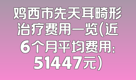 鸡西市先天耳畸形治疗费用一览（近6个月平均费用：51447元）