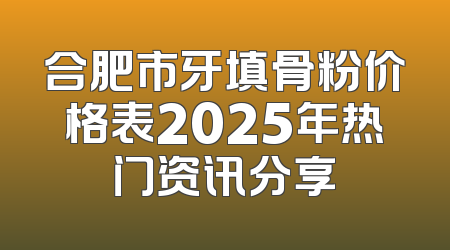 合肥市牙填骨粉价格表2025年热门资讯分享