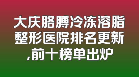 大庆胳膊冷冻溶脂整形医院排名更新，前十榜单出炉